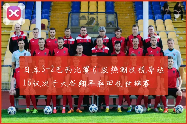 日本3-2巴西比赛引发热潮收视率达16仅次于大谷翔平和田径世锦赛