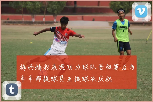 梅西精彩表现助力球队晋级赛后与辛辛那提球员互换球衣庆祝