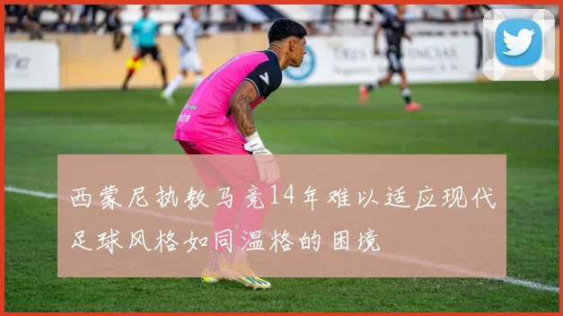 西蒙尼执教马竞14年难以适应现代足球风格如同温格的困境