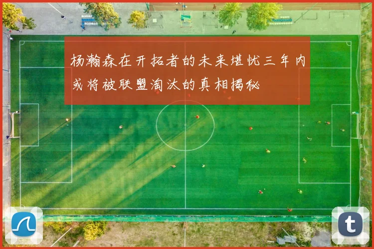 杨瀚森在开拓者的未来堪忧三年内或将被联盟淘汰的真相揭秘