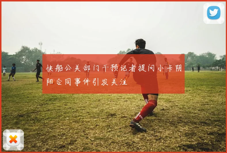 快船公关部门干预记者提问小卡阴阳合同事件引发关注