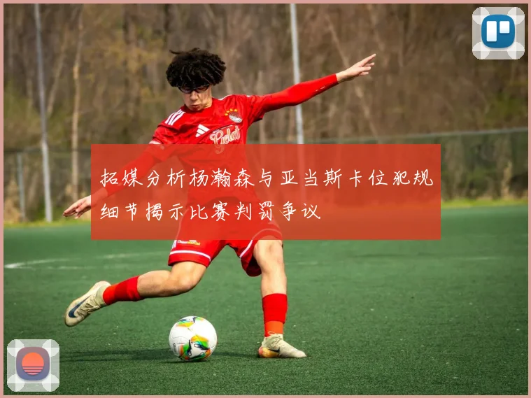 拓媒分析杨瀚森与亚当斯卡位犯规细节揭示比赛判罚争议