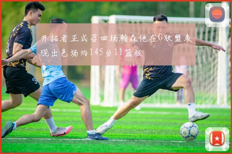 开拓者正式召回杨瀚森他在G联盟表现出色场均145分11篮板
