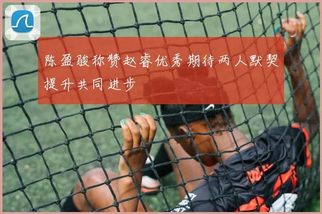 陈盈骏称赞赵睿优秀期待两人默契提升共同进步