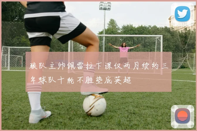 狼队主帅佩雷拉下课仅两月续约三年球队十轮不胜垫底英超