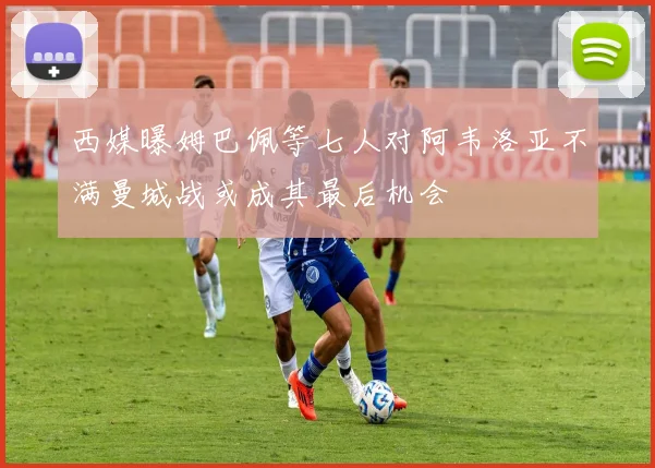 西媒曝姆巴佩等七人对阿韦洛亚不满曼城战或成其最后机会